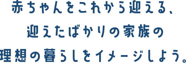 赤ちゃんをこれから迎える、迎えたばかりの家族の理想の暮らしをイメージしよう。