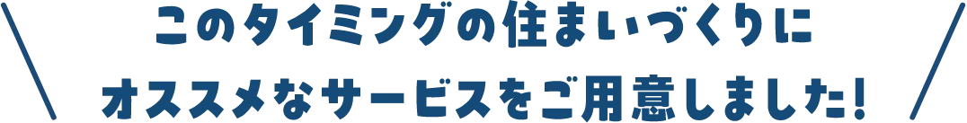 このタイミングの住まいづくりにオススメなサービスをご用意しました！